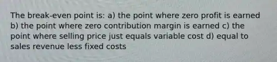 The break-even point is: a) the point where zero profit is earned b) the point where zero contribution margin is earned c) the point where selling price just equals variable cost d) equal to sales revenue less fixed costs