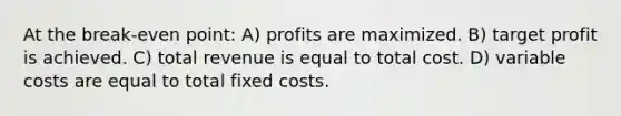 At the break-even point: A) profits are maximized. B) target profit is achieved. C) total revenue is equal to total cost. D) variable costs are equal to total fixed costs.