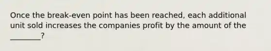 Once the break-even point has been reached, each additional unit sold increases the companies profit by the amount of the ________?