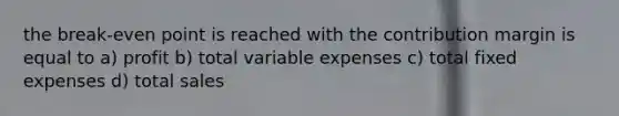 the break-even point is reached with the contribution margin is equal to a) profit b) total variable expenses c) total fixed expenses d) total sales