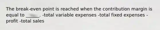 The break-even point is reached when the contribution margin is equal to ______. -total variable expenses -total fixed expenses -profit -total sales