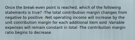 Once the break-even point is reached, which of the following statements is true? -The total contribution margin changes from negative to positive -Net operating income will increase by the unit contribution margin for each additional item sold -Variable expenses will remain constant in total -The contribution margin ratio begins to decrease