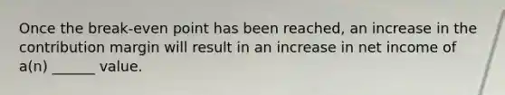 Once the break-even point has been reached, an increase in the contribution margin will result in an increase in net income of a(n) ______ value.