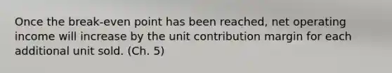 Once the break-even point has been reached, net operating income will increase by the unit contribution margin for each additional unit sold. (Ch. 5)