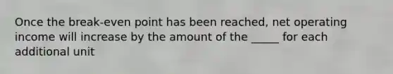 Once the break-even point has been reached, net operating income will increase by the amount of the _____ for each additional unit