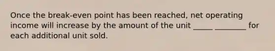 Once the break-even point has been reached, net operating income will increase by the amount of the unit _____ ________ for each additional unit sold.