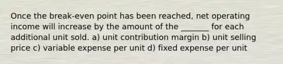 Once the break-even point has been reached, net operating income will increase by the amount of the _______ for each additional unit sold. a) unit contribution margin b) unit selling price c) variable expense per unit d) fixed expense per unit