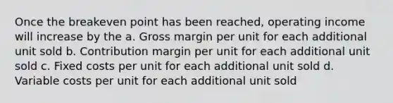 Once the breakeven point has been reached, operating income will increase by the a. Gross margin per unit for each additional unit sold b. Contribution margin per unit for each additional unit sold c. Fixed costs per unit for each additional unit sold d. Variable costs per unit for each additional unit sold