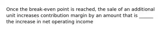 Once the break-even point is reached, the sale of an additional unit increases contribution margin by an amount that is ______ the increase in net operating income