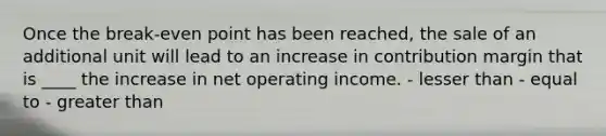 Once the break-even point has been reached, the sale of an additional unit will lead to an increase in contribution margin that is ____ the increase in net operating income. - lesser than - equal to - greater than