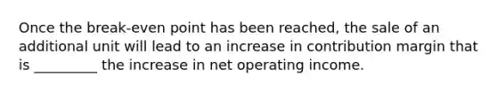 Once the break-even point has been reached, the sale of an additional unit will lead to an increase in contribution margin that is _________ the increase in net operating income.