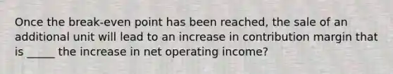 Once the break-even point has been reached, the sale of an additional unit will lead to an increase in contribution margin that is _____ the increase in net operating income?