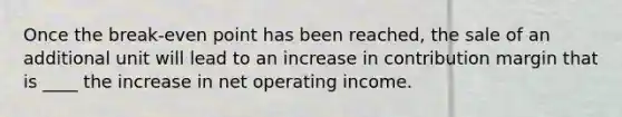 Once the break-even point has been reached, the sale of an additional unit will lead to an increase in contribution margin that is ____ the increase in net operating income.