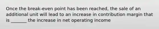 Once the break-even point has been reached, the sale of an additional unit will lead to an increase in contribution margin that is _______ the increase in net operating income