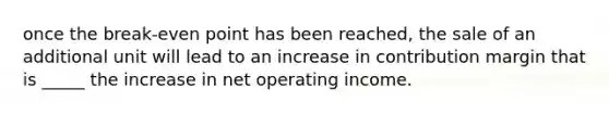 once the break-even point has been reached, the sale of an additional unit will lead to an increase in contribution margin that is _____ the increase in net operating income.