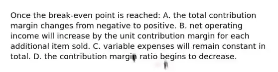 Once the break-even point is reached: A. the total contribution margin changes from negative to positive. B. net operating income will increase by the unit contribution margin for each additional item sold. C. variable expenses will remain constant in total. D. the contribution margin ratio begins to decrease.