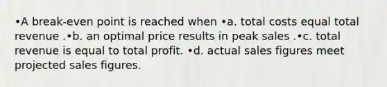 •A break-even point is reached when •a. total costs equal total revenue .•b. an optimal price results in peak sales .•c. total revenue is equal to total profit. •d. actual sales figures meet projected sales figures.