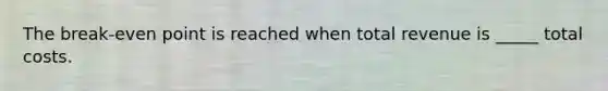 The break-even point is reached when total revenue is _____ total costs.
