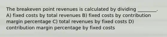 The breakeven point revenues is calculated by dividing ________. A) fixed costs by total revenues B) fixed costs by contribution margin percentage C) total revenues by fixed costs D) contribution margin percentage by fixed costs