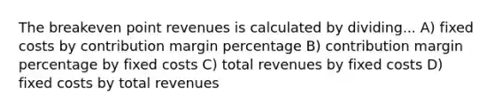 The breakeven point revenues is calculated by dividing... A) fixed costs by contribution margin percentage B) contribution margin percentage by fixed costs C) total revenues by fixed costs D) fixed costs by total revenues