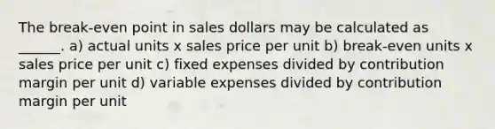 The break-even point in sales dollars may be calculated as ______. a) actual units x sales price per unit b) break-even units x sales price per unit c) fixed expenses divided by contribution margin per unit d) variable expenses divided by contribution margin per unit