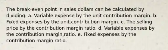 The break-even point in sales dollars can be calculated by dividing: a. Variable expense by the unit contribution margin. b. Fixed expenses by the unit contribution margin. c. The selling price by the contribution margin ratio. d. Variable expenses by the contribution margin ratio. e. Fixed expenses by the contribution margin ratio.