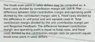 The break-even point in sales dollars may be computed as: A. Fixed costs divided by contribution margin per unit B. The difference between total contribution margin and operating profit divided by the contribution margin ratio C. Fixed costs divided by the difference in unit price and unit variable costs D. Total contribution margin divided by the unit contribution margin per unit Response Feedback: The difference between contribution margin and operating profit is equal to fixed costs, and fixed costs divided by the contribution margin ratio (or percent) equals break-even point in sales dollars.