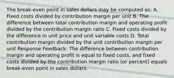 The break-even point in sales dollars may be computed as: A. Fixed costs divided by contribution margin per unit B. The difference between total contribution margin and operating profit divided by the contribution margin ratio C. Fixed costs divided by the difference in unit price and unit variable costs D. Total contribution margin divided by the unit contribution margin per unit Response Feedback: The difference between contribution margin and operating profit is equal to fixed costs, and fixed costs divided by the contribution margin ratio (or percent) equals break-even point in sales dollars.