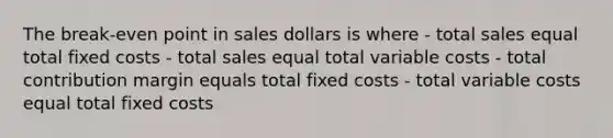 The break-even point in sales dollars is where - total sales equal total fixed costs - total sales equal total variable costs - total contribution margin equals total fixed costs - total variable costs equal total fixed costs