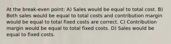 At the break-even point: A) Sales would be equal to total cost. B) Both sales would be equal to total costs and contribution margin would be equal to total fixed costs are correct. C) Contribution margin would be equal to total fixed costs. D) Sales would be equal to fixed costs.