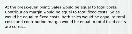 At the break-even point: Sales would be equal to total costs. Contribution margin would be equal to total fixed costs. Sales would be equal to fixed costs. Both sales would be equal to total costs and contribution margin would be equal to total fixed costs are correct.