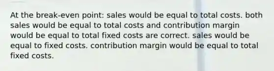 At the break-even point: sales would be equal to total costs. both sales would be equal to total costs and contribution margin would be equal to total fixed costs are correct. sales would be equal to fixed costs. contribution margin would be equal to total fixed costs.