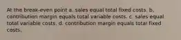 At the break-even point a. sales equal total fixed costs. b. contribution margin equals total variable costs. c. sales equal total variable costs. d. contribution margin equals total fixed costs.