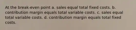 At the break-even point a. sales equal total fixed costs. b. contribution margin equals total variable costs. c. sales equal total variable costs. d. contribution margin equals total fixed costs.