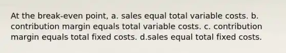 At the break-even point, a. sales equal total variable costs. b. contribution margin equals total variable costs. c. contribution margin equals total fixed costs. d.sales equal total fixed costs.