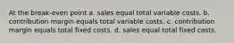 At the break-even point a. sales equal total variable costs. b. contribution margin equals total variable costs. c. contribution margin equals total fixed costs. d. sales equal total fixed costs.