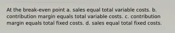 At the break-even point a. sales equal total variable costs. b. contribution margin equals total variable costs. c. contribution margin equals total fixed costs. d. sales equal total fixed costs.