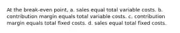 At the break-even point, a. sales equal total variable costs. b. contribution margin equals total variable costs. c. contribution margin equals total fixed costs. d. sales equal total fixed costs.