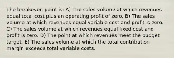 The breakeven point is: A) The sales volume at which revenues equal total cost plus an operating profit of zero. B) The sales volume at which revenues equal variable cost and profit is zero. C) The sales volume at which revenues equal fixed cost and profit is zero. D) The point at which revenues meet the budget target. E) The sales volume at which the total contribution margin exceeds total variable costs.