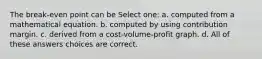 The break-even point can be Select one: a. computed from a mathematical equation. b. computed by using contribution margin. c. derived from a cost-volume-profit graph. d. All of these answers choices are correct.