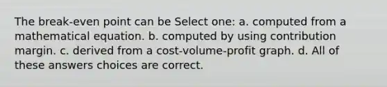 The break-even point can be Select one: a. computed from a mathematical equation. b. computed by using contribution margin. c. derived from a cost-volume-profit graph. d. All of these answers choices are correct.