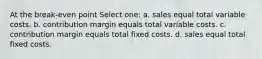 At the break-even point Select one: a. sales equal total variable costs. b. contribution margin equals total variable costs. c. contribution margin equals total fixed costs. d. sales equal total fixed costs.