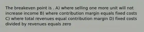 The breakeven point is . A) where selling one more unit will not increase income B) where contribution margin equals fixed costs C) where total revenues equal contribution margin D) fixed costs divided by revenues equals zero