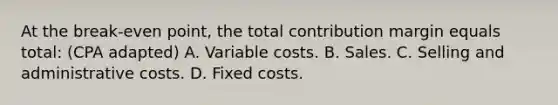 At the break-even point, the total contribution margin equals total: (CPA adapted) A. Variable costs. B. Sales. C. Selling and administrative costs. D. Fixed costs.