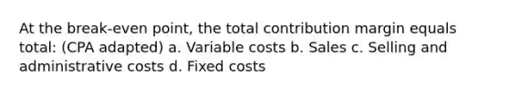 At the break-even point, the total contribution margin equals total: (CPA adapted) a. Variable costs b. Sales c. Selling and administrative costs d. Fixed costs