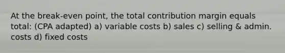 At the break-even point, the total contribution margin equals total: (CPA adapted) a) variable costs b) sales c) selling & admin. costs d) fixed costs