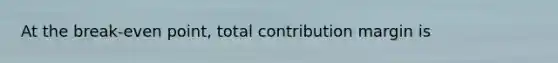 At the break-even point, total contribution margin is