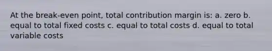 At the break-even point, total contribution margin is: a. zero b. equal to total fixed costs c. equal to total costs d. equal to total variable costs