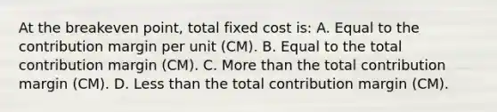 At the breakeven point, total fixed cost is: A. Equal to the contribution margin per unit (CM). B. Equal to the total contribution margin (CM). C. More than the total contribution margin (CM). D. Less than the total contribution margin (CM).