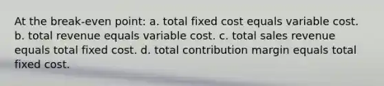 At the break-even point: a. total fixed cost equals variable cost. b. total revenue equals variable cost. c. total sales revenue equals total fixed cost. d. total contribution margin equals total fixed cost.